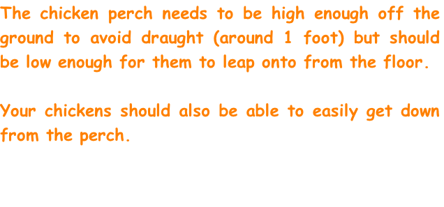 The chicken perch needs to be high enough off the ground to avoid draught (around 1 foot) but should be low enough for them to leap onto from the floor. 

Your chickens should also be able to easily get down from the perch. 