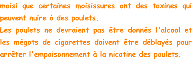 moisi que certaines moisissures ont des toxines qui peuvent nuire à des poulets.
Les poulets ne devraient pas être donnés l'alcool et les mégots de cigarettes doivent être déblayés pour arrêter l'empoisonnement à la nicotine des poulets.
