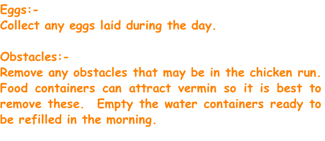 Eggs:-
Collect any eggs laid during the day.

Obstacles:-
Remove any obstacles that may be in the chicken run. Food containers can attract vermin so it is best to remove these.  Empty the water containers ready to be refilled in the morning.

