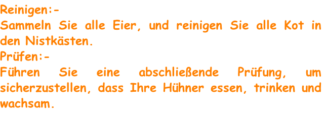Reinigen:-
Sammeln Sie alle Eier, und reinigen Sie alle Kot in den Nistkästen.
Prüfen:-
Führen Sie eine abschließende Prüfung, um sicherzustellen, dass Ihre Hühner essen, trinken und wachsam.

