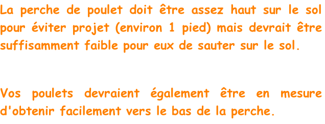 La perche de poulet doit être assez haut sur le sol pour éviter projet (environ 1 pied) mais devrait être suffisamment faible pour eux de sauter sur le sol.

Vos poulets devraient également être en mesure d'obtenir facilement vers le bas de la perche.